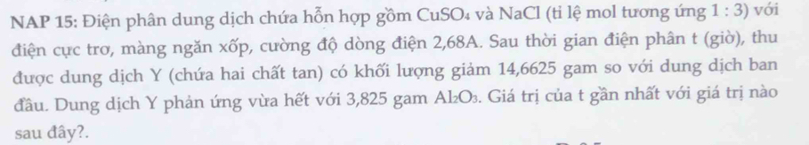 NAP 15: Điện phân dung dịch chứa hỗn hợp gồm CuSO₄ và NaCl (ti lệ mol tương ứng 1:3) với 
điện cực trơ, màng ngăn xốp, cường độ dòng điện 2,68A. Sau thời gian điện phân t (giờ), thu 
được dung dịch Y (chứa hai chất tan) có khối lượng giảm 14,6625 gam so với dung dịch ban 
đầu. Dung dịch Y phản ứng vừa hết với 3,825 gam Al₂O₃. Giá trị của t gần nhất với giá trị nào 
sau đây?.