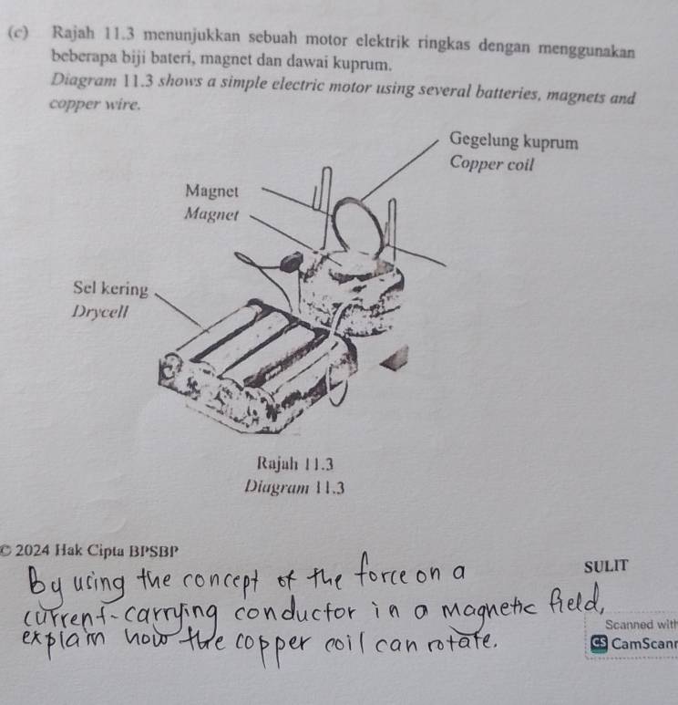 Rajah 11.3 menunjukkan sebuah motor elektrik ringkas dengan menggunakan 
beberapa biji bateri, magnet dan dawai kuprum. 
Diagram 11.3 shows a simple electric motor using several batteries, magnets and 
copper wire. 
© 2024 Hak Cipta BPSBP 
SULIT 
Scanned with 
CamScanr