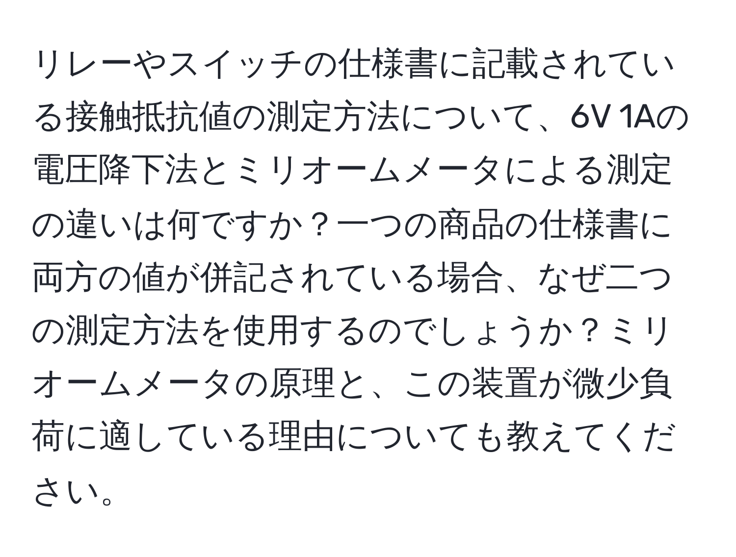 リレーやスイッチの仕様書に記載されている接触抵抗値の測定方法について、6V 1Aの電圧降下法とミリオームメータによる測定の違いは何ですか？一つの商品の仕様書に両方の値が併記されている場合、なぜ二つの測定方法を使用するのでしょうか？ミリオームメータの原理と、この装置が微少負荷に適している理由についても教えてください。