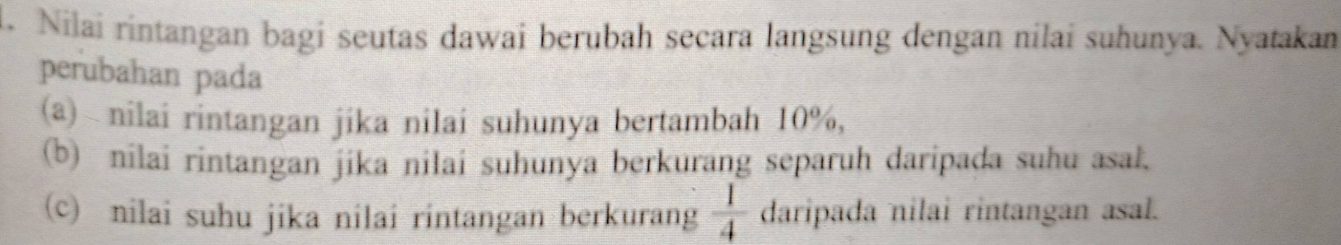 Nilai rintangan bagi seutas dawai berubah secara langsung dengan nilai suhunya. Nyatakan 
perubahan pada 
(a) nilai rintangan jika nilai suhunya bertambah 10%, 
(b) nilai rintangan jika nilai suhunya berkurang separuh daripada suhu asal. 
(c) nilai suhu jika nilai rintangan berkurang  1/4  daripada nilai rintangan asal.