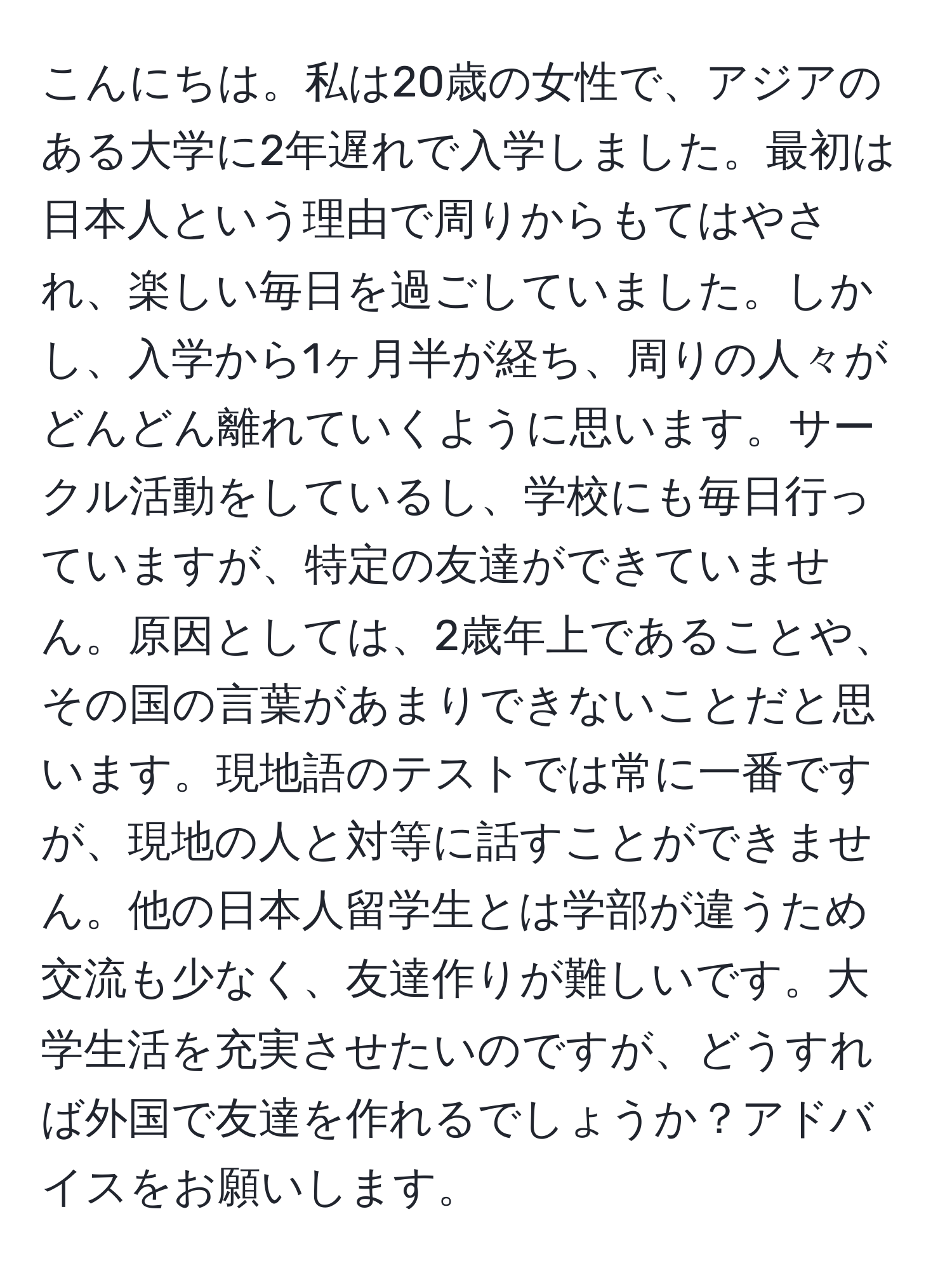 こんにちは。私は20歳の女性で、アジアのある大学に2年遅れで入学しました。最初は日本人という理由で周りからもてはやされ、楽しい毎日を過ごしていました。しかし、入学から1ヶ月半が経ち、周りの人々がどんどん離れていくように思います。サークル活動をしているし、学校にも毎日行っていますが、特定の友達ができていません。原因としては、2歳年上であることや、その国の言葉があまりできないことだと思います。現地語のテストでは常に一番ですが、現地の人と対等に話すことができません。他の日本人留学生とは学部が違うため交流も少なく、友達作りが難しいです。大学生活を充実させたいのですが、どうすれば外国で友達を作れるでしょうか？アドバイスをお願いします。