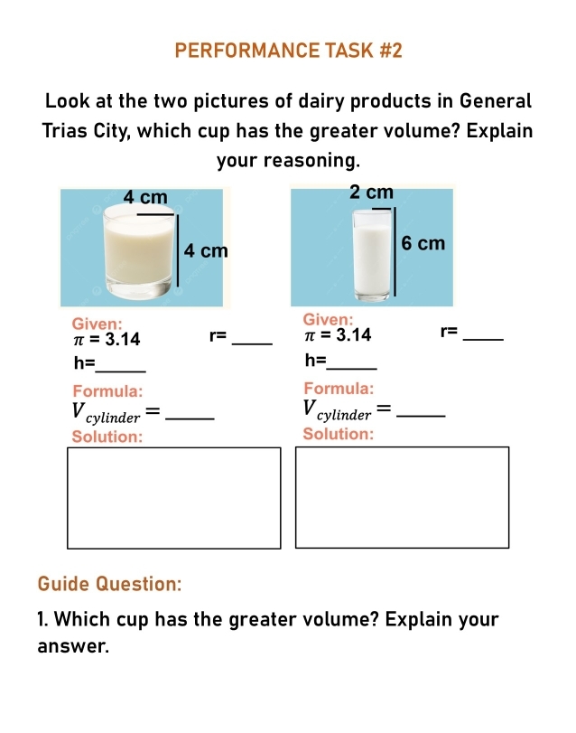 PERFORMANCE TASK #2 
Look at the two pictures of dairy products in General 
Trias City, which cup has the greater volume? Explain 
your reasoning. 

Given: Given:
π =3.14 r= _ π =3.14 r= _
h= _ 
_
h=
Formula: Formula:
V_cylinder= _ 
_ V_cylinder=
Solution: Solution: 
Guide Question: 
1. Which cup has the greater volume? Explain your 
answer.