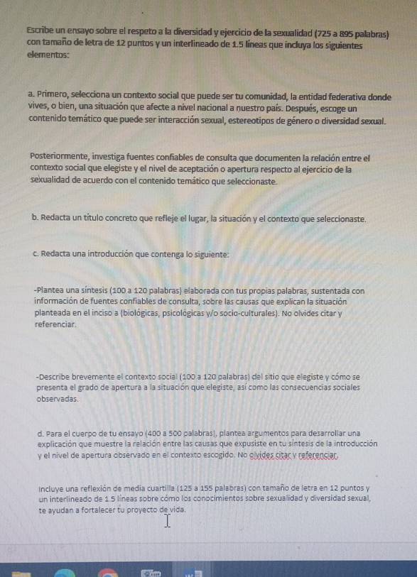 Escribe un ensayo sobre el respeto a la diversidad y ejercicio de la sexualidad (725 a 895 palabras)
con tamaño de letra de 12 puntos y un interlineado de 1.5 líneas que incluya los siguientes
elementos:
a. Primero, selecciona un contexto social que puede ser tu comunidad, la entidad federativa donde
vives, o bien, una situación que afecte a nível nacional a nuestro país. Después, escoge un
contenido temático que puede ser interacción sexual, estereotipos de género o diversidad sexual.
Posteriormente, investiga fuentes confiables de consulta que documenten la relación entre el
contexto social que elegiste y el nivel de aceptación o apertura respecto al ejercicio de la
sexualidad de acuerdo con el contenido temático que seleccionaste.
b. Redacta un título concreto que refleje el lugar, la situación y el contexto que seleccionaste.
c. Redacta una introducción que contenga lo siguiente:
-Plantea una síntesis (100 a 120 palabras) elaborada con tus propias palabras, sustentada con
información de fuentes confiables de consulta, sobre las causas que explican la situación
planteada en el inciso a (biológicas, psicológicas y/o socio-culturales). No olvides citar y
referenciar.
-Describe brevemente el contexto social (100 a 120 palabras) del sitio que elegiste y cómo se
presenta el grado de apertura a la situación que elegiste, así como las consecuencias sociales
observadas.
d. Para el cuerpo de tu ensayo (400 a 500 palabras), plantea argumentos para desarrollar una
explicación que muestre la relación entre las causas que expusiste en tu síntesis de la introducción
y el nivel de apertura observado en el contexto escogido. No oivides citar y referenciar.
Incluye una reflexión de media cuartilla (125 a 155 palabras) con tamaño de letra en 12 puntos y
un interlineado de 1.5 líneas sobre cómo los conocimientos sobre sexualidad y diversidad sexual,
te ayudan a fortalecer tu proyecto de vida.
d