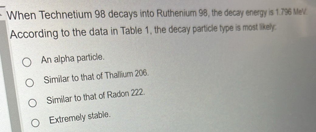 When Technetium 98 decays into Ruthenium 98, the decay energy is 1.796 MeV.
According to the data in Table 1, the decay particle type is most likely:
An alpha particle.
Similar to that of Thallium 206.
Similar to that of Radon 222.
Extremely stable.