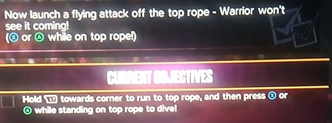 Now launch a flying attack off the top rope - Warrior won't 
see it coming! 
(ⓧ or while on top rope!) 
CURRENT OBJECTIVES 
Hold ■ towards corner to run to top rope, and then press ③ or 
@ while standing on top rope to dive!