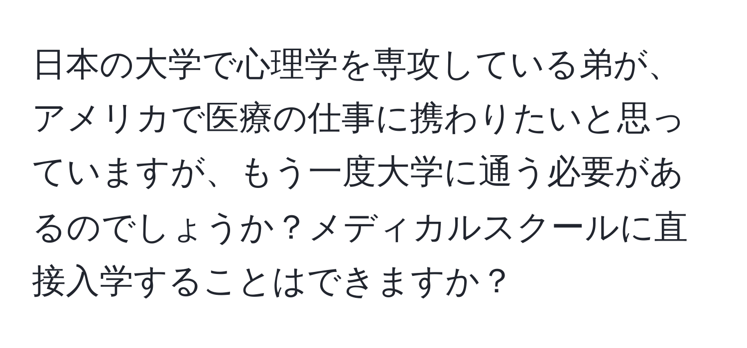 日本の大学で心理学を専攻している弟が、アメリカで医療の仕事に携わりたいと思っていますが、もう一度大学に通う必要があるのでしょうか？メディカルスクールに直接入学することはできますか？