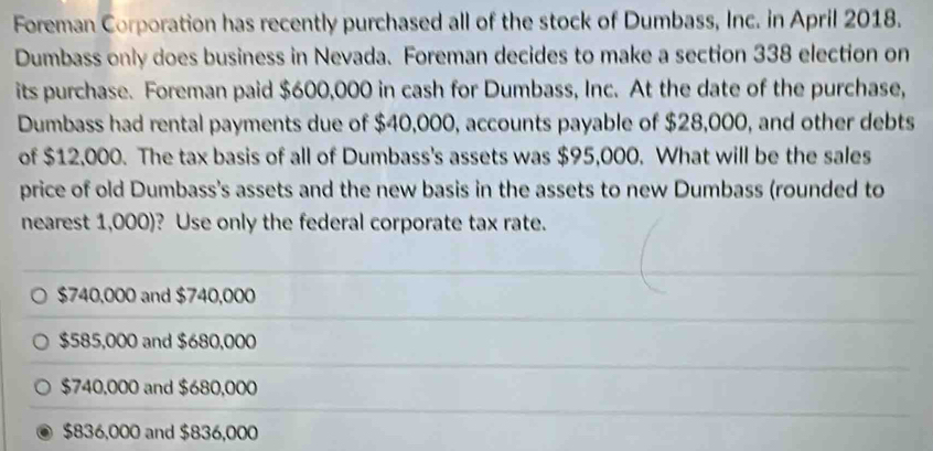 Foreman Corporation has recently purchased all of the stock of Dumbass, Inc. in April 2018.
Dumbass only does business in Nevada. Foreman decides to make a section 338 election on
its purchase. Foreman paid $600,000 in cash for Dumbass, Inc. At the date of the purchase,
Dumbass had rental payments due of $40,000, accounts payable of $28,000, and other debts
of $12,000. The tax basis of all of Dumbass's assets was $95,000. What will be the sales
price of old Dumbass's assets and the new basis in the assets to new Dumbass (rounded to
nearest 1,000)? Use only the federal corporate tax rate.
$740,000 and $740,000
$585,000 and $680,000
$740,000 and $680,000
$836,000 and $836,000