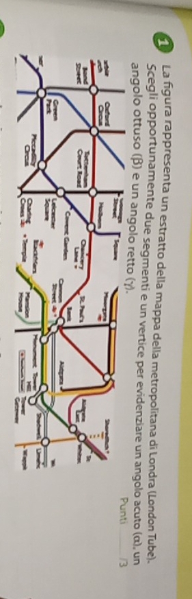 La figura rappresenta un estratto della mappa della metropolitana di Londra (London Tube). 
Scegli opportunamente due segmenti e un vertice per evidenziare un angolo acuto (α), un 
angolo ottuso (β) e un angolo retto 
unti_ /3