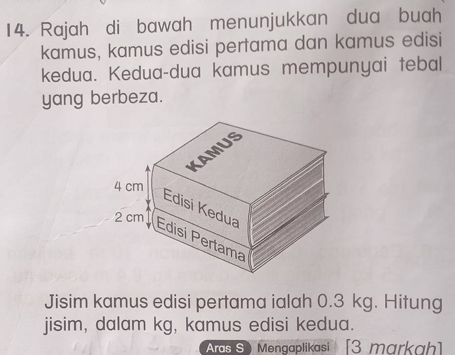 Rajah di bawah menunjukkan dua buah 
kamus, kamus edisi pertama dan kamus edisi 
kedua. Kedua-dua kamus mempunyai tebal 
yang berbeza. 
Jisim kamus edisi pertama ialah 0.3 kg. Hitung 
jisim, dalam kg, kamus edisi kedua. 
Aras S) Mengaplikasi [3 markah]