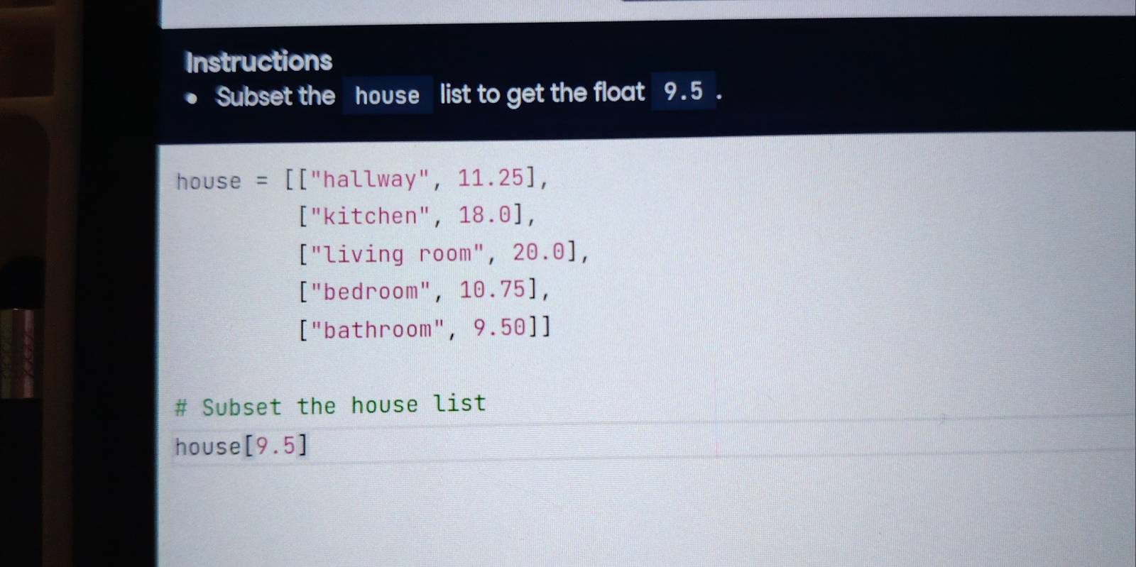 Instructions
Subset the house list to get the float 9.5.
house = [["hallway", 11. 25],
["kitchen", 18.0],
["living room", 20.0],
["bedroom", 10.75],
["bathroom", 9.50]]
# Subset the house list
house [9.5]