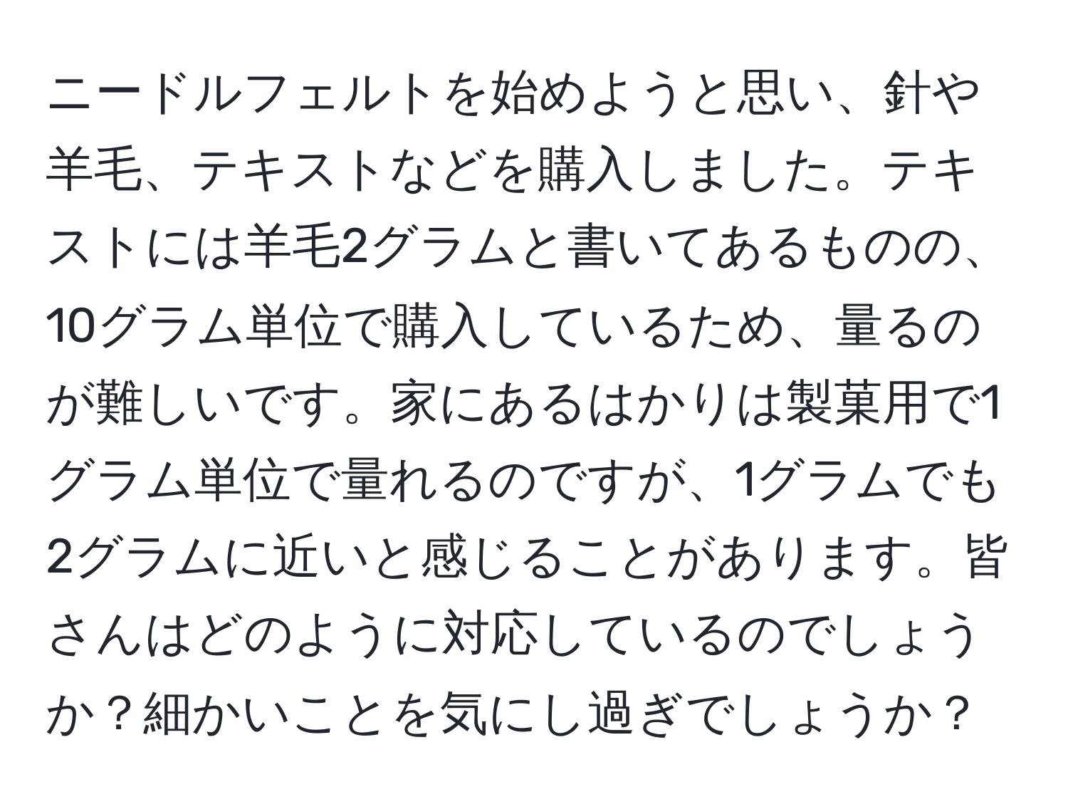 ニードルフェルトを始めようと思い、針や羊毛、テキストなどを購入しました。テキストには羊毛2グラムと書いてあるものの、10グラム単位で購入しているため、量るのが難しいです。家にあるはかりは製菓用で1グラム単位で量れるのですが、1グラムでも2グラムに近いと感じることがあります。皆さんはどのように対応しているのでしょうか？細かいことを気にし過ぎでしょうか？