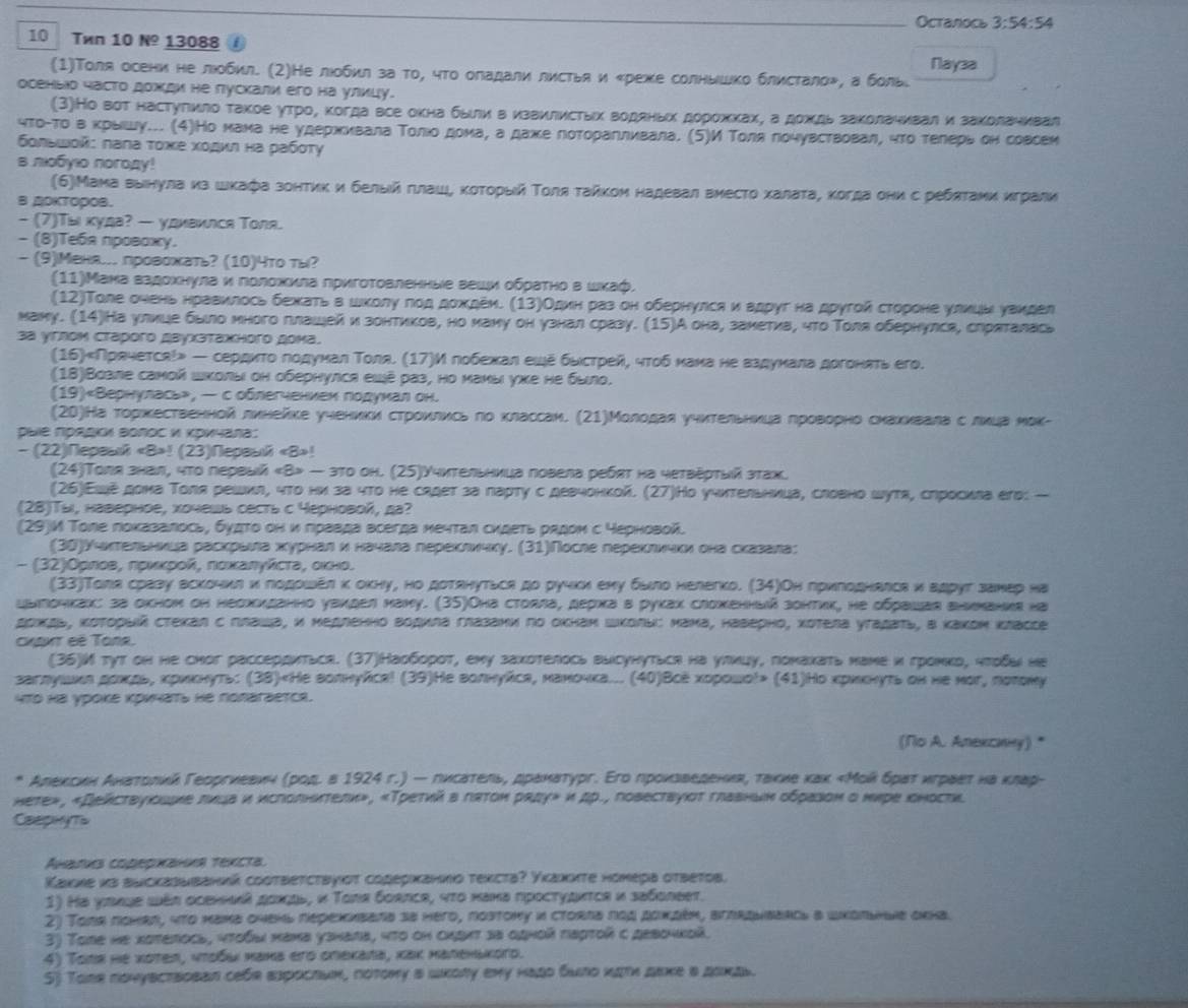 Ocranocь 3:54:54
10 Twn 10 №º 13088 £
(1)Толя осени не лобил. (2)Не люобил за тο, чтο оладали листья и «реже солнышко блистало», а боль. Nayзa
ооеныо часто дожди не пускали еrо на улицу.
(3)Но вот настугιиιло такое утроχ когда все окна быίли вΒизвиелисτьх воденьх δдорохίκхахη а дохίдь заΚолаηивали заκолаηивал
чтοίтοδвαΒκрышу... (4)Но мама не удерίхκίиκвала Τοлίοδдомаα а дажκе лотοраηлиκвала. (5)И Τοляδлочувствовал, что тееерьί он совсем
δοлυωοй: πала τοже хοдκη на рабστу
s noбyio norogy!
(6)Мама выιнула из шκафа зонтиκ и белыιй глаше κοτοрыιй ΤοляΕτайκом надевал вместο халаτа, когда онис ребяτаии κграли
B 0KTOPOB.
- (7)Τы куда? — удивился Τоля.
- (8)Teба проваκγ.
- (9)Мена.. провохать? (10)4то ты?
(11)Мана вадохнула и πолохκла πригоτовленные веши οбρаτно в шκаф,
(12)Τоле олень нравилось бежатьв шικοлуδгοд дождеи. (13)Один раз он обернулса иадруг на другой стороне улκцы уаκдел
маму. (14)На улицее было много гιлашейи зонтиков, но маму он узнал сразу. (15)А она, заметиа, что Толя обернулса, слряталаса
3ª γглом Стaрoго двухзтажногο дома.
(16)Прячется!» — сердκτοδгодунал Τоля. (17)И побехжхκαал еше быιстреейη чтοδнана неδвздуκнκала догонπть его.
(18)Возле самοй ικолы он обернулся еιé раз, но маны ухе не было.
(19)«Вернулась», — соблегчениех годунал он.
(20)На торкественной линейке учениκи стрίοκлеίκсь ло классан. (21)Молодаяуηительницаδπроворно сκаκκвалаδсόлικца мοк-
Dulе Πрадιи Βолοс и Κричала:
- (22)Пepawk! (23)Nepaυй «B»!
(24)Τоля знал, что первый «В> — зто он. (25)Υчительница повела ребςт на четвеρτый зтах.
(26)Εше дома Толя решил, что ни за что не садет за ларту с девчонкой. (27)Но учπтельница, словно шутя, слросива его: —
(28)Tы, наверное, хочешь сесть с черновой, да?
(29)M Толе лоκазалось, будΤо он иπравда всегда мечтал сидеть рεдон с черновой.
(30)Υчктельнκца раскрыιла хκурнал и начала перекличку. (31)После переклички она сказаιла;
- (32)Оρлοв, πρκκрοй, ποικалуйсτа, οκнο.
(33)Тола сразу вскочил κ лодοшел κ оκну, но дотянутьса до ручκи еху δыло нелегко. (34)Он πрκгодналса и вдрут занεр на
цыιтоηкак: за окном он несхиданно увидел маиу. (35)Она столла, держа в руκах сложенний зонтик, не обраιшая внииания на
доκдь, κоτορыιй стекал с плаιιа, и медленно водила глазами по окнам Школы: мама, наверно, хотела уτадаτь, в каком κлассе
cKaxt eé Tona,
(36)И тут он нe сиог рассердиться. (37)Наоборοτ, ему захотелось высунуться на улκцу, гонаκать наме и гронκр, ητοδыι не
заглушеκлδдоκдьδ κриκнуть: (38)