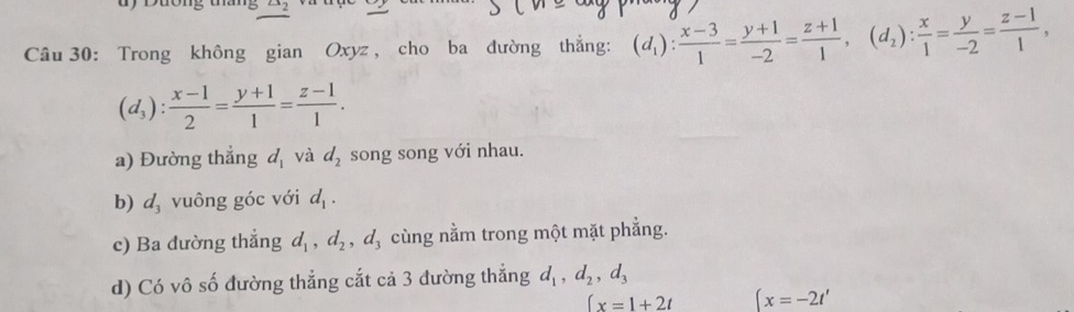 Trong không gian Oxyz , cho ba đường thẳng: (d_1): (x-3)/1 = (y+1)/-2 = (z+1)/1 , (d_2): x/1 = y/-2 = (z-1)/1 ,
(d_3): (x-1)/2 = (y+1)/1 = (z-1)/1 . 
a) Đường thẳng d_1 và d_2 song song với nhau. 
b) d_3 vuông góc với d_1. 
c) Ba đường thẳng d_1, d_2, d_3 cùng nằm trong một mặt phẳng. 
d) Có vô số đường thẳng cắt cả 3 đường thắng d_1, d_2, d_3
(x=1+2t (x=-2t'