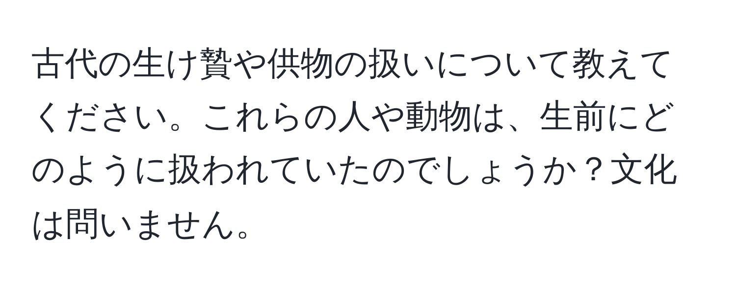 古代の生け贄や供物の扱いについて教えてください。これらの人や動物は、生前にどのように扱われていたのでしょうか？文化は問いません。