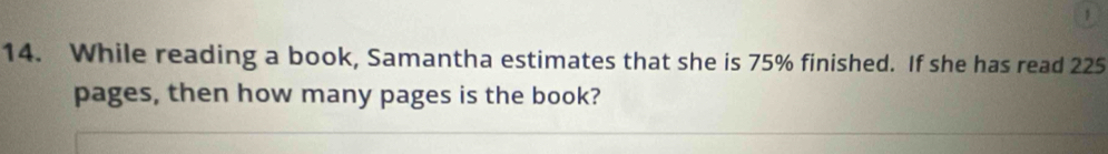 1 
14. While reading a book, Samantha estimates that she is 75% finished. If she has read 225
pages, then how many pages is the book?