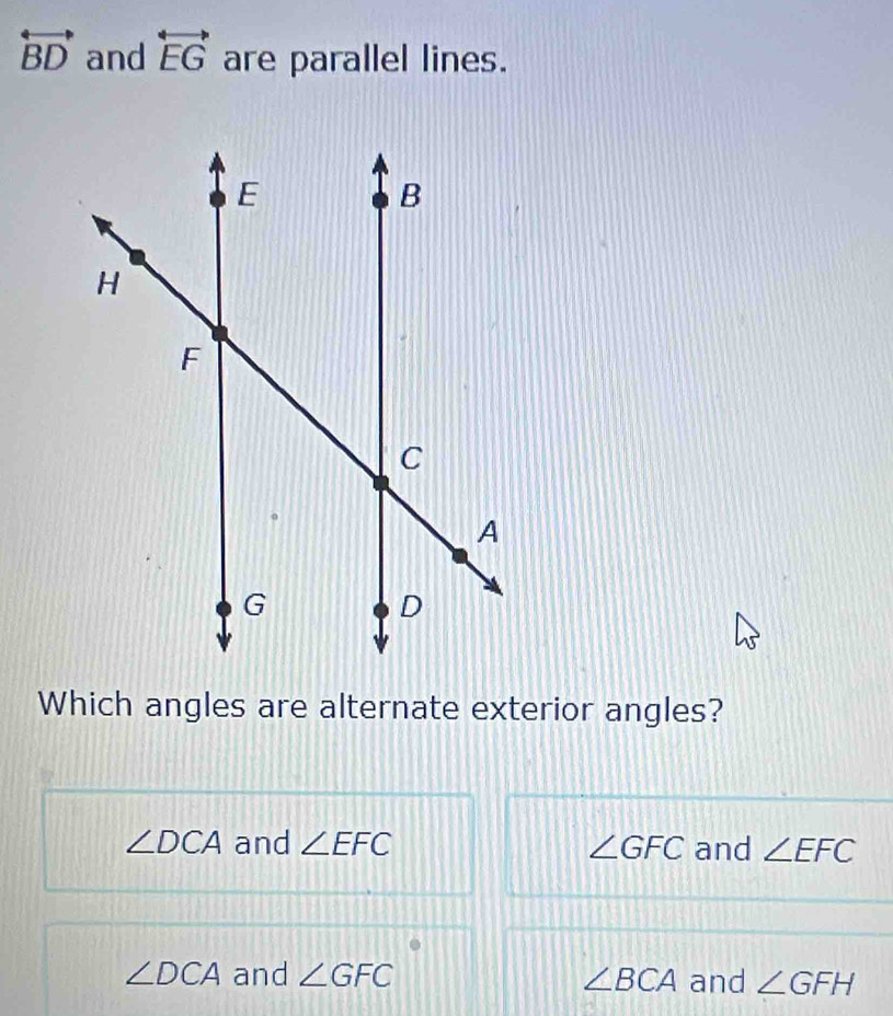 overleftrightarrow BD and overleftrightarrow EG are parallel lines.
Which angles are alternate exterior angles?
∠ DCA and ∠ EFC ∠ GFC and ∠ EFC
∠ DCA and ∠ GFC ∠ BCA and ∠ GFH