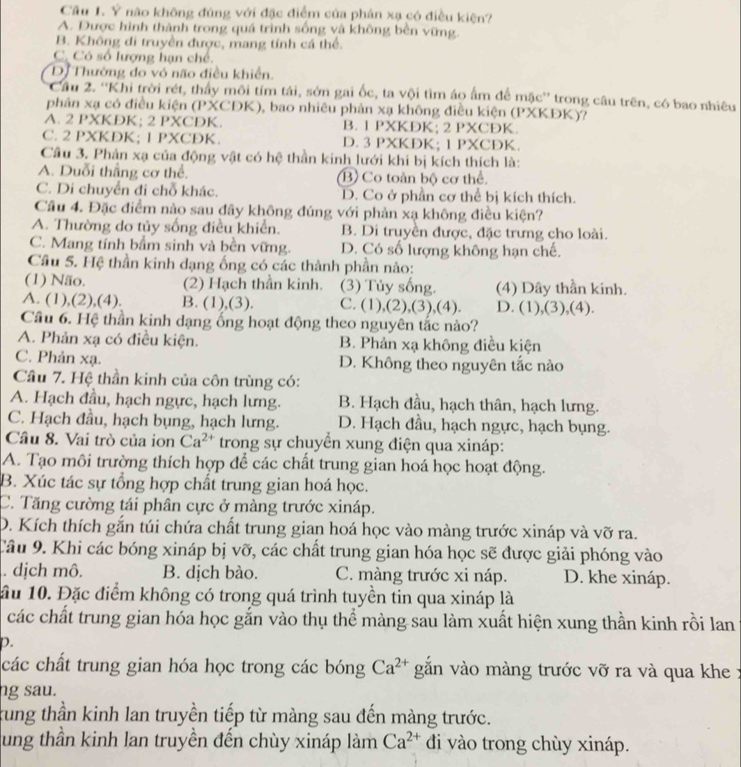 Cầu 1. Ý não không đúng với đặc điểm của phản xạ có điều kiện?
A. Được hình thành trong quá trình sống và không bền vững.
B. Không di truyền được, mang tính cá thể.
C. Có số lượng hạn chế.
D. Thường do vỏ não điều khiển.
Cầu 2. ''Khi trời rét, thấy môi tím tái, sớn gai ốc, ta vội tìm áo ấm để mặc'' trong câu trên, có bao nhiêu
phản xạ có điều kiện (PXCĐK), bao nhiêu phản xạ không điều kiện (PXKĐK)?
A. 2 PXKDK; 2 PXCDK. B. 1 PXKDK; 2 PXCÐK.
C. 2 PXKDK; 1 PXCDK. D. 3 PXKDK; 1 PXCDK.
Câu 3. Phản xạ của động vật có hệ thần kinh lưới khi bị kích thích là:
A. Duỗi thẳng cơ thể. B Co toàn bộ cơ thể.
C. Di chuyển đi chỗ khác. D. Co ở phần cơ thể bị kích thích.
Cầu 4. Đặc điểm nào sau đây không đúng với phản xạ không điều kiện?
A. Thường do tủy sống điều khiển. B. Di truyền được, đặc trưng cho loài.
C. Mang tính bầm sinh và bền vững. D. Có số lượng không hạn chế.
Câu 5. Hệ thần kinh đạng ống có các thành phần nào:
(1) Não. (2) Hạch thần kinh. (3) Tủy sống. (4) Dây thần kinh.
A. (1),(2),(4). B. (1),(3). C. (1),(2),(3),(4). D. (1),(3),(4).
Cầâu 6. Hệ thần kinh dạng ống hoạt động theo nguyên tắc nào?
A. Phản xạ có điều kiện. B. Phản xạ không điều kiện
C. Phản xạ. D. Không theo nguyên tắc nào
Câu 7. Hệ thần kinh của côn trùng có:
A. Hạch đầu, hạch ngực, hạch lưng. B. Hạch đầu, hạch thân, hạch lưng.
C. Hạch đầu, hạch bụng, hạch lưng. D. Hạch đầu, hạch ngực, hạch bụng.
Câu 8. Vai trò của ion Ca^(2+) trong sự chuyền xung điện qua xináp:
A. Tạo môi trường thích hợp để các chất trung gian hoá học hoạt động.
B. Xúc tác sự tổng hợp chất trung gian hoá học.
C. Tăng cường tái phân cực ở màng trước xináp.
D. Kích thích gắn túi chứa chất trung gian hoá học vào màng trước xináp và vỡ ra.
Câu 9. Khi các bóng xináp bị vỡ, các chất trung gian hóa học sẽ được giải phóng vào
. dịch mô. B. dịch bào. C. màng trước xi náp. D. khe xináp.
ầu 10. Đặc điểm không có trong quá trình tuyền tin qua xináp là
các chất trung gian hóa học gắn vào thụ thể màng sau làm xuất hiện xung thần kinh rồi lan
p.
các chất trung gian hóa học trong các bóng Ca^(2+) gắn vào màng trước vỡ ra và qua khe :
ng sau.
xung thần kinh lan truyền tiếp từ màng sau đến màng trước.
ung thần kinh lan truyền đến chùy xináp làm Ca^(2+) di vào trong chùy xináp.