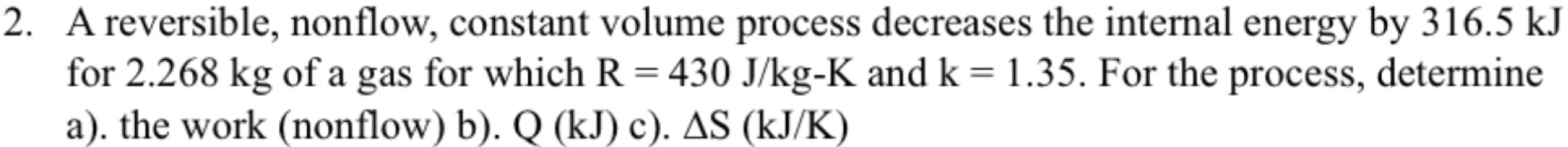 A reversible, nonflow, constant volume process decreases the internal energy by 316.5 kJ
for 2.268 kg of a gas for which R=430J/kg-K and k=1.35. For the process, determine 
a). the work (nonflow) b). Q(kJ)c).△ S(kJ/K)