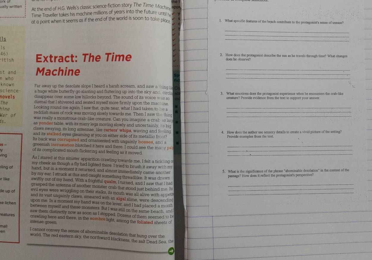 ork of the
ually written At the end of H.G. Wells's classic science-fiction story The Time Machine apps
Time Traveller takes his machine millions of years into the future until he y
at a point when it seems as if the end of the world is soon to take place 1. What specific features of the beach contribute to the protagonist's sense of unease?
_
1s
_
_
1s
46) 2. How does the protagonist describe the sun as he travels through time? What changes
itish Extract: The Time does he observe?
st and Machine
_
Sp
n who
fict
_
known Far away up the desolate slope I heard a harsh scream, and saw a thing li Od
science- a huge white butterfly go slanting and fluttering up into the sky and, circlin  sct 3. What emotions does the protagonist experience when he encounters the crab-like
novels disappear over some low hillocks beyond. The sound of its voice was so inc creature? Provide evidence from the text to support your answer
The dismal that I shivered and seated myself more firmly upon the machine
hine Looking round me again, I saw that, quite near, what I had taken to be a a__
reddish mass of rock was moving slowly towards me. Then I saw the thing
War of  was really a monstrous crab-like creature. Can you imagine a crab as larg_
is . as yonder table, with its many legs moving slowly and uncertainly, its big
claws swaying, its long antennae, like carters' whips, waving and feeling, 4. How does the author use sensory details to create a vivid picture of the setting?
and its stalked eyes gleaming at you on either side of its metallic front? Provide examples from the text.
Its back was corrugated and ornamented with ungainly bosses, and a .
S − greenish incrustation blotched it here and there. I could see the many palp_
y of its complicated mouth flickering and feeling as it moved_
ving As I stared at this sinister apparition crawling towards me, I felt a tickling of_
my cheek as though a fly had lighted there. I tried to brush it away with my
eling of hand, but in a moment it returned, and almost immediately came another
5. What is the significance of the phrase "abominable desolation" in the context of the
by my ear. I struck at this and caught something threadlike. It was drawn
passage? How does it reflect the protagonist's perspective?
r like swiftly out of my hand. With a frightful qualm, I turned, and I saw that I had_
grasped the antenna of another monster crab that stood just behind me. Its
evil eyes were wriggling on their stalks, its mouth was all alive with appeti_
de up of and its vast ungainly claws, smeared with an algal slime, were descending_
upon me. In a moment my hand was on the lever, and I had placed a month
ke lichen between myself and these monsters. But I was still on the same beach, and
saw them distinctly now as soon as I stopped. Dozens of them seemed to be
reatures crawling here and there, in the sombre light, among the foliated sheets of
intense green.
mall
en I cannot convey the sense of abominable desolation that hung over the
world. The red eastern sky, the northward blackness, the salt Dead Sea, the