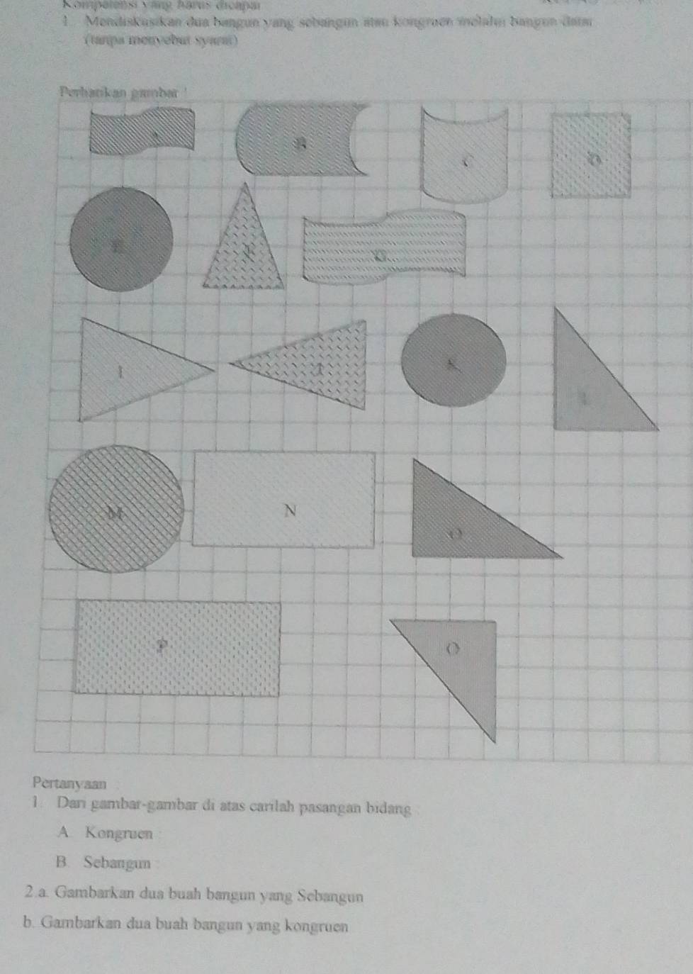 Kompetensi văng harus dicapar 
1. Mendiskuşikan dua bangun yang sebangun aten kongraen melahn bangun data 
(tanpa menyebut syarm) 
P 
1. Dari gambar-gambar di atas carilah pasangan bidang 
A Kongruen 
B. Sebangun 
2.a. Gambarkan dua buah bangun yang Sebangun 
b. Gambarkan dua buah bangun yang kongruen