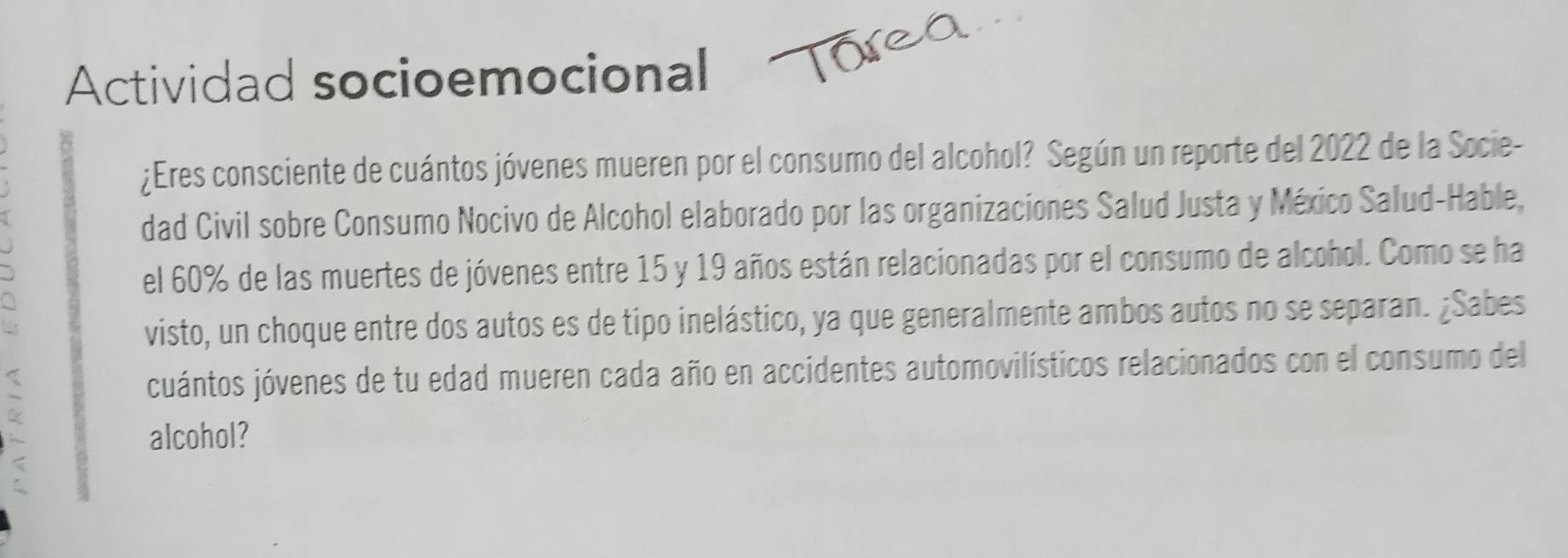 Actividad socioemocional 
¿Eres consciente de cuántos jóvenes mueren por el consumo del alcohol? Según un reporte del 2022 de la Socie- 
dad Civil sobre Consumo Nocivo de Alcohol elaborado por las organizaciones Salud Justa y México Salud-Hable, 
el 60% de las muertes de jóvenes entre 15 y 19 años están relacionadas por el consumo de alcohol. Como se ha 
visto, un choque entre dos autos es de tipo inelástico, ya que generalmente ambos autos no se separan. ¿Sabes 
< 
cuántos jóvenes de tu edad mueren cada año en accidentes automovilísticos relacionados con el consumo del 
` alcohol? 
;