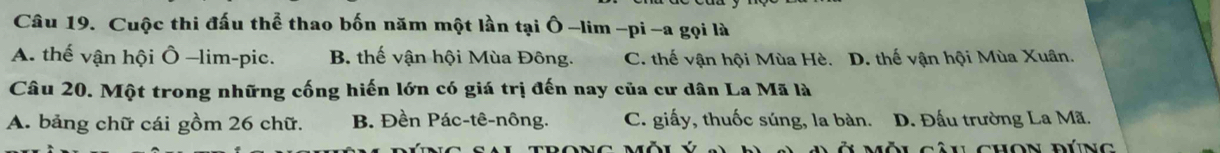 Cuộc thi đấu thể thao bốn năm một lần tại Ô -lim -pi -a gọi là
A. thế vận hội Ô -lim-pic. B. thế vận hội Mùa Đông. C. thế vận hội Mùa Hè. D. thế vận hội Mùa Xuân.
Câu 20. Một trong những cống hiến lớn có giá trị đến nay của cư dân La Mã là
A. bảng chữ cái gồm 26 chữ. B. Đền Pác-tê-nông. C. giấy, thuốc súng, la bàn. D. Đấu trường La Mã.
Mội Câu chọn đúng