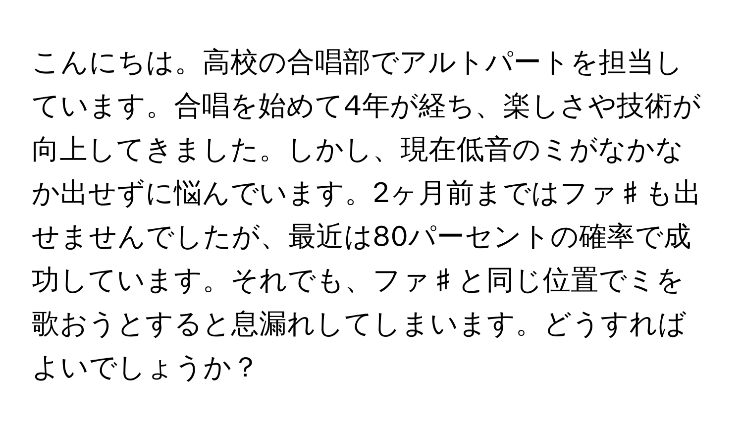 こんにちは。高校の合唱部でアルトパートを担当しています。合唱を始めて4年が経ち、楽しさや技術が向上してきました。しかし、現在低音のミがなかなか出せずに悩んでいます。2ヶ月前まではファ♯も出せませんでしたが、最近は80パーセントの確率で成功しています。それでも、ファ♯と同じ位置でミを歌おうとすると息漏れしてしまいます。どうすればよいでしょうか？