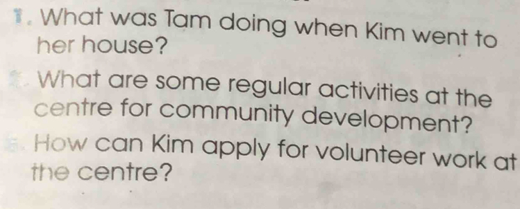 What was Tam doing when Kim went to 
her house? 
What are some regular activities at the 
centre for community development? 
How can Kim apply for volunteer work at 
the centre?