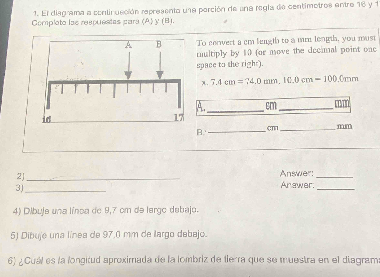 El diagrama a continuación representa una porción de una regla de centímetros entre 16 y 1
Complete las respuestas para (A) y (B). 
To convert a cm length to a mm length, you must 
multiply by 10 (or move the decimal point one 
space to the right). 
x. 7.4cm=74.0mm, 10.0cm=100.0mm
A._
cm _
mm
B. 
_ cm _
mm
2)_ 
Answer:_ 
3)_ 
Answer:_ 
4) Dibuje una línea de 9,7 cm de largo debajo. 
5) Dibuje una línea de 97,0 mm de largo debajo. 
6) ¿Cuál es la longitud aproximada de la lombriz de tierra que se muestra en el diagrama