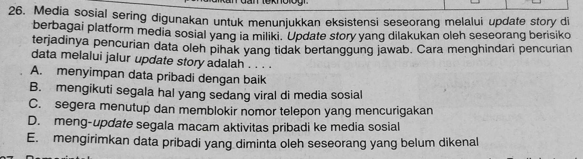 Media sosial sering digunakan untuk menunjukkan eksistensi seseorang melalui update story di
berbagai platform media sosial yang ia miliki. Update story yang dilakukan oleh seseorang berisiko
terjadinya pencurian data oleh pihak yang tidak bertanggung jawab. Cara menghindari pencurian
data melalui jalur update story adalah . . . .
A. menyimpan data pribadi dengan baik
B. mengikuti segala hal yang sedang viral di media sosial
C. segera menutup dan memblokir nomor telepon yang mencurigakan
D. meng-update segala macam aktivitas pribadi ke media sosial
E. mengirimkan data pribadi yang diminta oleh seseorang yang belum dikenal