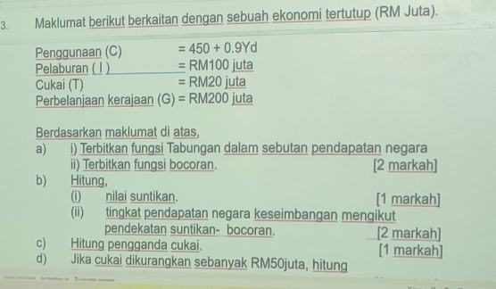 Maklumat berikut berkaitan dengan sebuah ekonomi tertutup (RM Juta). 
Penggunaan (C) =450+0.9Yd
Pelaburan ( l ) =RM100juta
=RM20 || 
Cukai (T) uta 
Perbelanjaan kerajaan (G) =RM200 juta 
Berdasarkan maklumat di atas, 
a) i) Terbitkan fungsi Tabungan dalam sebutan pendapatan negara 
ii) Terbitkan fungsi bocoran. [2 markah] 
b) Hitung, 
(i) nilai suntikan. [1 markah] 
(ii) tingkat pendapatan negara keseimbangan mengikut 
pendekatan suntikan- bocoran. [2 markah] 
c) Hitung pengganda cukai. [1 markah] 
d) Jika cukai dikurangkan sebanyak RM50juta, hitung