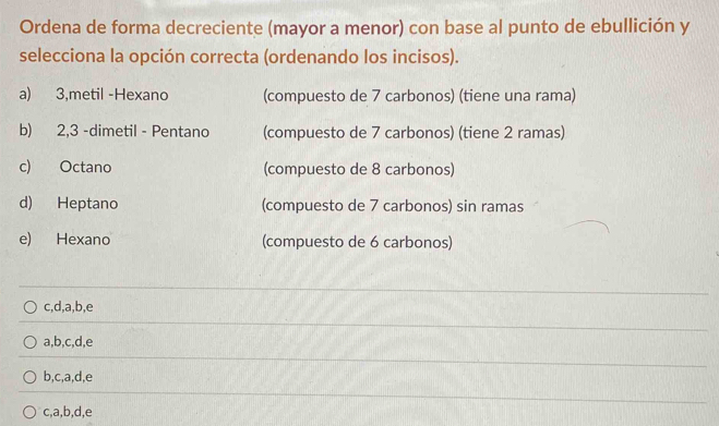 Ordena de forma decreciente (mayor a menor) con base al punto de ebullición y
selecciona la opción correcta (ordenando los incisos).
a) 3,metil -Hexano (compuesto de 7 carbonos) (tiene una rama)
b) 2,3 -dimetil - Pentano (compuesto de 7 carbonos) (tiene 2 ramas)
c) Octano (compuesto de 8 carbonos)
d) Heptano (compuesto de 7 carbonos) sin ramas
e) Hexano (compuesto de 6 carbonos)
c, d, a, b, e
a, b, c, d, e
b, c, a, d, e
c, a, b, d, e