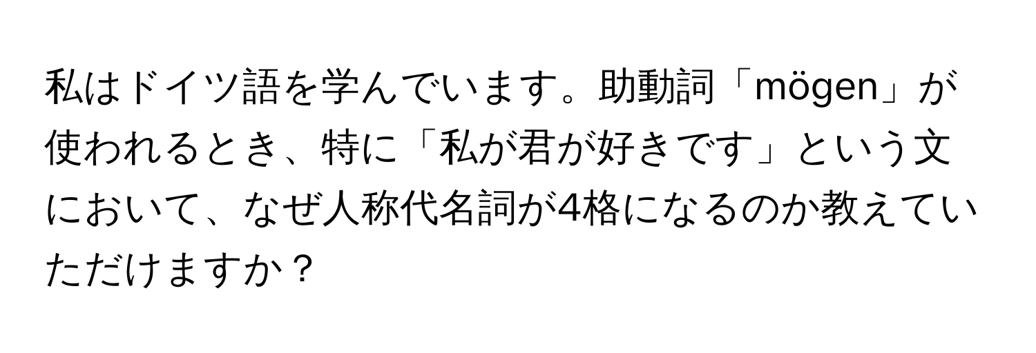 私はドイツ語を学んでいます。助動詞「mögen」が使われるとき、特に「私が君が好きです」という文において、なぜ人称代名詞が4格になるのか教えていただけますか？