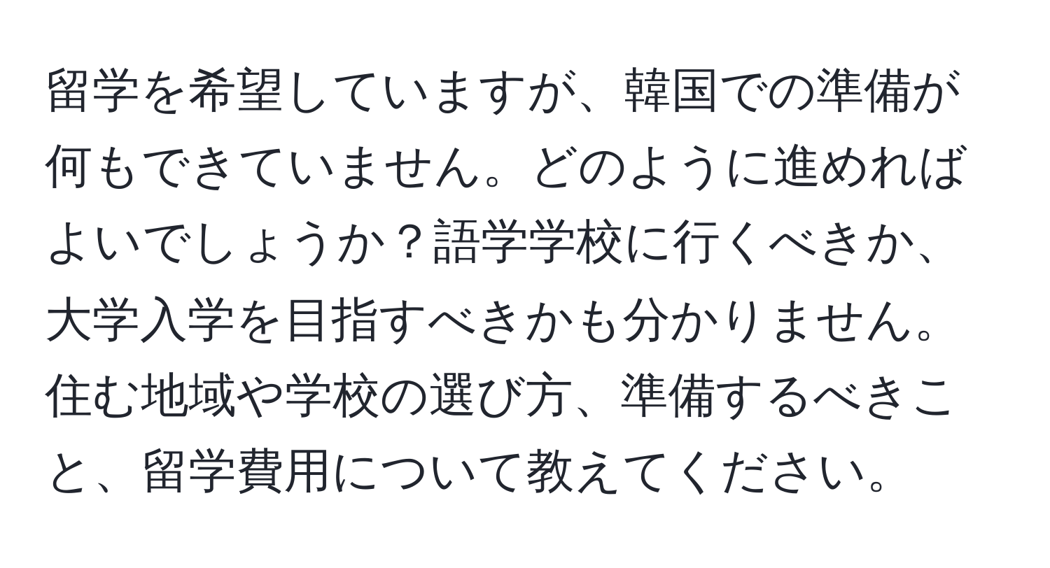 留学を希望していますが、韓国での準備が何もできていません。どのように進めればよいでしょうか？語学学校に行くべきか、大学入学を目指すべきかも分かりません。住む地域や学校の選び方、準備するべきこと、留学費用について教えてください。