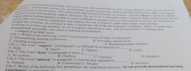 adaition to personalized learning. AI can also help with administrative tasks, giving teachers more time to foeus on
istction. Al-powered systems can automatically grade assignments, analyze student performance data, and suguest
improvements to lesson plans. This reduces the administrative burden on teachers, allowing them to focus on student
interaction and individualized support. However, the use of AI in education raises concerns. Some critics worry that Al
might replace human teachers or that it could contribute to unequal access to educational resources. It's important to
ensure that AI is used to complement and enhance the role of teachers rather than replace them entirely.
Despite the concerns, AI continues to play a significant role in the development of students' skills. As technology
continues to evolve, the potential for Al to improve education is vast, with the possibility of creating more
personalized, accessible, and effective learning environments.
(Adapted from BBC news)
Câu 1: Which of the following is NOT mentioned as a way AI helps in education?
A. Personalizing learning experiences
C. Grading assignments B. Providing virtual tutors
Câu 2: The word " support " in paragraph 3 is OPPOSITE in meaning to D. Replacing human teachers
A. Help B. Ignore C. Oppose _D. Guide
Cầu 3: The word “them” in paragraph 4 refers to
A. AI systems B. Chatbots _C. Teachers D. Students
Câu 4: The word “tailored” in paragraph 2 could be best replaced by_
A. General B. Customized C. Simple D. Previous
Câu 5: Which of the following best paraphrases the underlined sentence ''AI can provide personalized learning
experiences" in paragraph ??