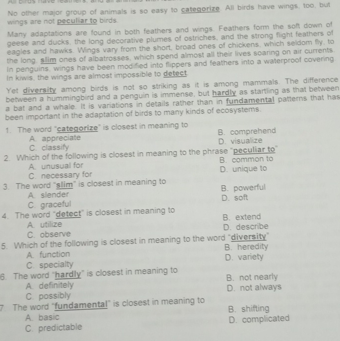 No other major group of animals is so easy to categorize. All birds have wings, too, but
wings are not peculiar to birds.
Many adaptations are found in both feathers and wings. Feathers form the soft down of
geese and ducks, the long decorative plumes of ostriches, and the strong flight feathers of
eagles and hawks. Wings vary from the short, broad ones of chickens, which seldom fly, to
the long, slim ones of albatrosses, which spend almost all their lives soaring on air currents.
In penguins, wings have been modified into flippers and feathers into a waterproof covering.
In kiwis, the wings are almost impossible to detect.
Yet diversity among birds is not so striking as it is among mammals. The difference
between a hummingbird and a penguin is immense, but hardly as startling as that between
a bat and a whale. It is variations in details rather than in fundamental patterns that has
been important in the adaptation of birds to many kinds of ecosystems.
1. The word “categorize” is closest in meaning to
A. appreciate B. comprehend
C. classify D. visualize
2. Which of the following is closest in meaning to the phrase “peculiar to”
A. unusual for B. common to
C. necessary for D. unique to
3. The word “slim” is closest in meaning to
A. slender B. powerful
C. graceful D. soft
4. The word “detect” is closest in meaning to
A. utilize B. extend
C. observe D. describe
5. Which of the following is closest in meaning to the word “diversity”
A. function B. heredity
C. specialty D. variety
6. The word “hardly” is closest in meaning to
B. not nearly
A. definitely
C. possibly D. not always
7 The word “fundamental” is closest in meaning to
A. basic B. shifting
C. predictable D. complicated