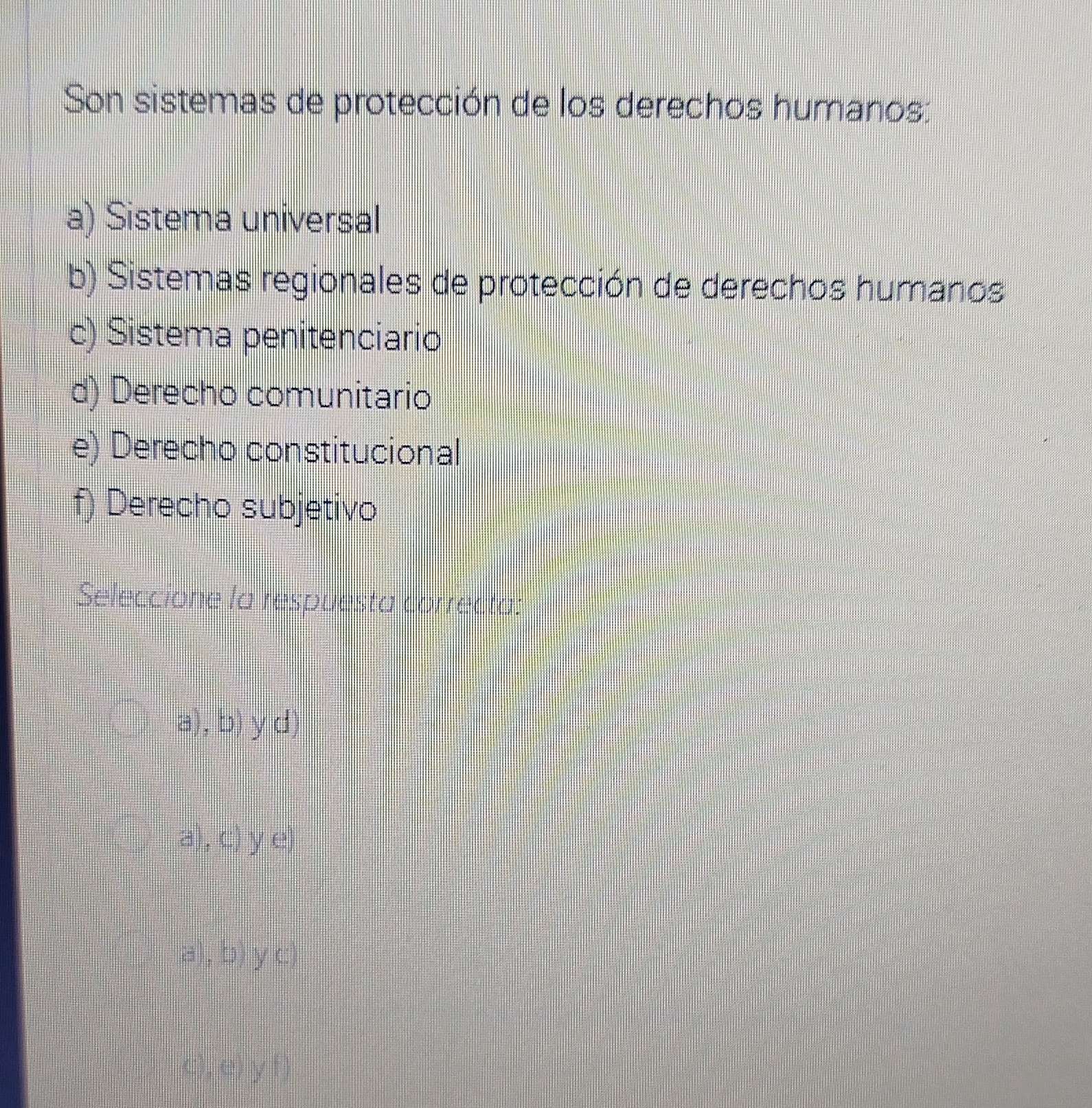 Son sistemas de protección de los derechos humanos:
a) Sistema universal
b) Sistemas regionales de protección de derechos humanos
c) Sistema penitenciario
d) Derecho comunitario
e) Derecho constitucional
f) Derecho subjetivo
Seleccione la respuesta correcta:
a), b) y d)
a), c) y e)
a), b) y c)
c), e) y f)