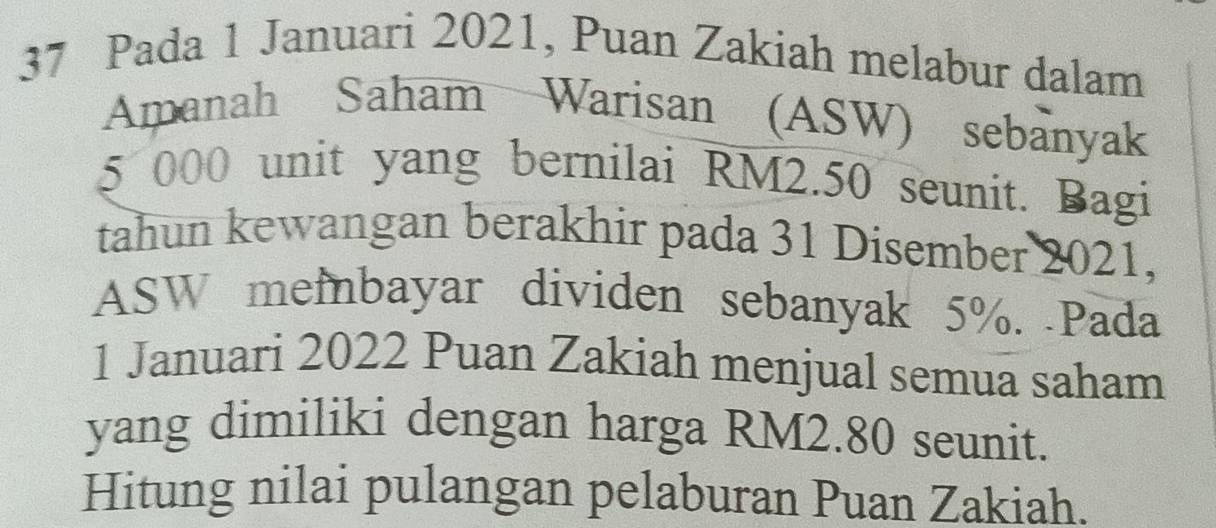 Pada 1 Januari 2021, Puan Zakiah melabur dalam 
Amanah Saham Warisan (ASW) sebanyak
5 000 unit yang bernilai RM2.50 seunit. Bagi 
tahun kewangan berakhir pada 31 Disember 2021, 
ASW memnbayar dividen sebanyak 5%. Pada 
1 Januari 2022 Puan Zakiah menjual semua saham 
yang dimiliki dengan harga RM2.80 seunit. 
Hitung nilai pulangan pelaburan Puan Zakiah.