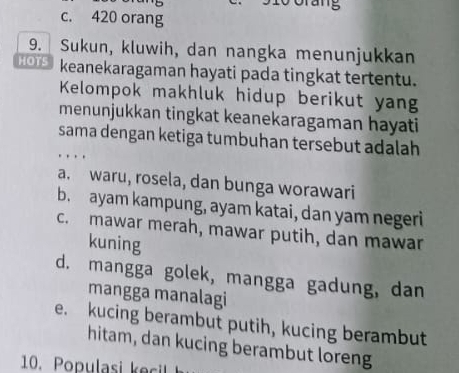 c. 420 orang
9. Sukun, kluwih, dan nangka menunjukkan
HOTS keanekaragaman hayati pada tingkat tertentu.
Kelompok makhluk hidup berikut yan
menunjukkan tingkat keanekaragaman hayati
sama dengan ketiga tumbuhan tersebut adalah
a. waru, rosela, dan bunga worawari
b. ayam kampung, ayam katai, dan yam negeri
c. mawar merah, mawar putih, dan mawar
kuning
d. mangga golek, mangga gadung, dan
mangga manalagi
e. kucing berambut putih, kucing berambut
hitam, dan kucing berambut loreng
1 p l c