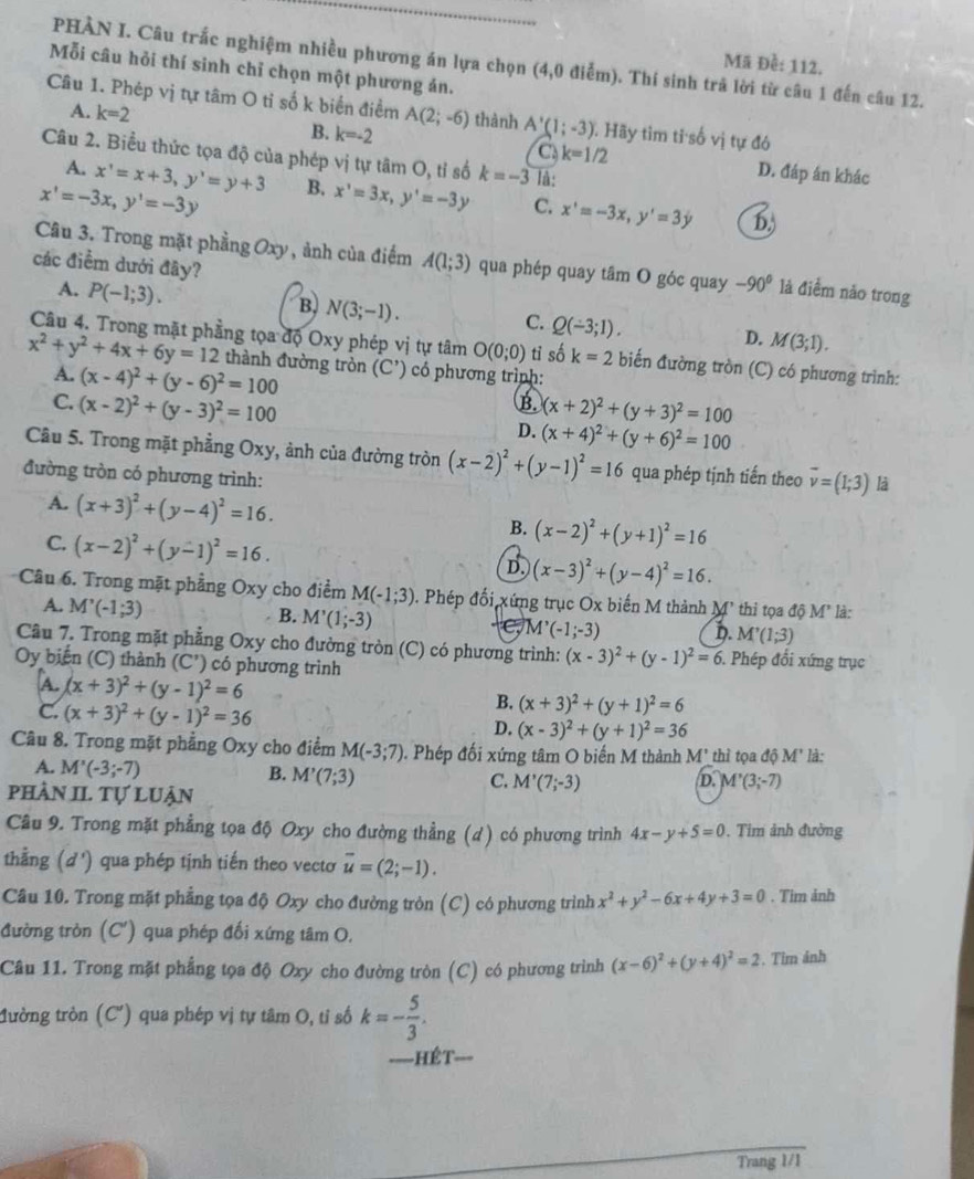PHẢN I. Câu trắc nghiệm nhiều phương án lựa chọn (4,0 điễm). Thí sinh trả lời từ câu 1 đến câu 12.
Mã Đề: 112.
Mỗi câu hỏi thí sinh chỉ chọn một phương án.
Câu 1. Phép vị tự tâm O tỉ số k biển điểm A(2;-6) thành A'(1;-3). Hãy tìm tỉ số vị tự đó
A. k=2 B. k=-2 C k=1/2
Câu 2. Biểu thức tọa độ của phép vị tự tâm O, tỉ số k=-3 là:
A. x'=x+3,y'=y+3 D. đáp án khác
x'=-3x,y'=-3y B. x'=3x,y'=-3y C. x'=-3x,y'=3y b,
Câu 3. Trong mặt phẳng Oxy , ảnh của điểm A(1;3) qua phép quay tâm O góc quay -90° là điểm nǎo trong
các điểm dưới đây?
A. P(-1;3).
B. N(3;-1).
C. Q(-3;1).
D. M(3;1).
Câu 4. Trong mặt phẳng tọa độ Oxy phép vị tự tâm O(0;0) tỉ số k=2 biến đường tròn (C) có phương trình:
x^2+y^2+4x+6y=12 : thành đường tròn (C') có phương trình:
A. (x-4)^2+(y-6)^2=100 B.
C. (x-2)^2+(y-3)^2=100 (x+2)^2+(y+3)^2=100
D. (x+4)^2+(y+6)^2=100
Câu 5. Trong mặt phẳng Oxy, ảnh của đường tròn (x-2)^2+(y-1)^2=16 qua phép tịnh tiến theo vector v=(1;3) là
đường tròn có phương trình:
A. (x+3)^2+(y-4)^2=16.
C. (x-2)^2+(y-1)^2=16.
B. (x-2)^2+(y+1)^2=16
D (x-3)^2+(y-4)^2=16.
Câu 6. Trong mặt phẳng Oxy cho điểm M(-1;3). Phép đối xứng trục Ox biến M thành M² thi tọa độ M* là:
A. M'(-1;3)
B. M'(1;-3)
CI 4'(-1;-3) D. M'(1;3)
Câu 7. Trong mặt phẳng Oxy cho đường tròn (C) có phương trình: (x-3)^2+(y-1)^2=6. Phép đổi xứng trục
Oy biến (C) thành (C') có phương trình
A. (x+3)^2+(y-1)^2=6
B. (x+3)^2+(y+1)^2=6
C. (x+3)^2+(y-1)^2=36 D. (x-3)^2+(y+1)^2=36
Câu 8. Trong mặt phẳng Oxy cho điểm M(-3;7). Phép đối xứng tâm O biến M thành M' thì tọa độ M' là:
A. M'(-3;-7)
B. M'(7;3)
pHầN II. Tự Luận
C. M'(7;-3) D. M'(3;-7)
Câu 9. Trong mặt phẳng tọa độ Oxy cho đường thẳng (d) có phương trình 4x-y+5=0. Tim ảnh đường
thẳng (d') qua phép tịnh tiến theo vectơ overline u=(2;-1).
Câu 10. Trong mặt phẳng tọa độ Oxy cho đường tròn (C) có phương trình x^2+y^2-6x+4y+3=0. Tim ảnh
đường tròn (C') qua phép đối xứng tâm O.
Câu 11. Trong mặt phẳng tọa độ Oxy cho đường tròn (C) có phương trình (x-6)^2+(y+4)^2=2. Tim ảnh
Mường tròn (C') qua phép vị tự tâm O, tỉ số k=- 5/3 .
====HÉT===
Trang 1/1