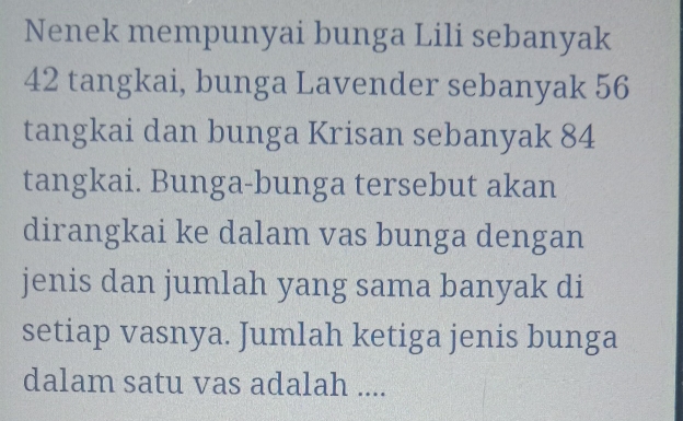 Nenek mempunyai bunga Lili sebanyak
42 tangkai, bunga Lavender sebanyak 56
tangkai dan bunga Krisan sebanyak 84
tangkai. Bunga-bunga tersebut akan 
dirangkai ke dalam vas bunga dengan 
jenis dan jumlah yang sama banyak di 
setiap vasnya. Jumlah ketiga jenis bunga 
dalam satu vas adalah ....