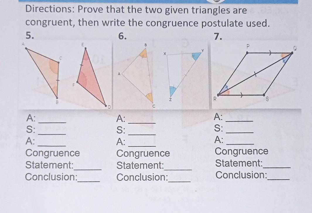 Directions: Prove that the two given triangles are 
congruent, then write the congruence postulate used. 
5. 
6. 
7. 
A:_ 
A:_ 
A:_ 
_ 
S:_ 
S: 
S:_ 
A:_ 
A:_ 
A: 
_ 
Congruence Congruence Congruence 
Statement:_ Statement:_ Statement:_ 
Conclusion:_ Conclusion:_ Conclusion:_