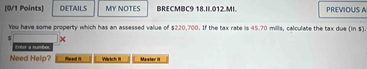 DETAILS MY NOTES BRECMBC9 18.II.012.MI. PREVIOUS A 
You have some property which has an assessed value of $220,700. If the tax rate is 45.70 mills, calculate the tax due (in $).
$ × 
Enter a number. 
Need Help? Read It Watch It Master It