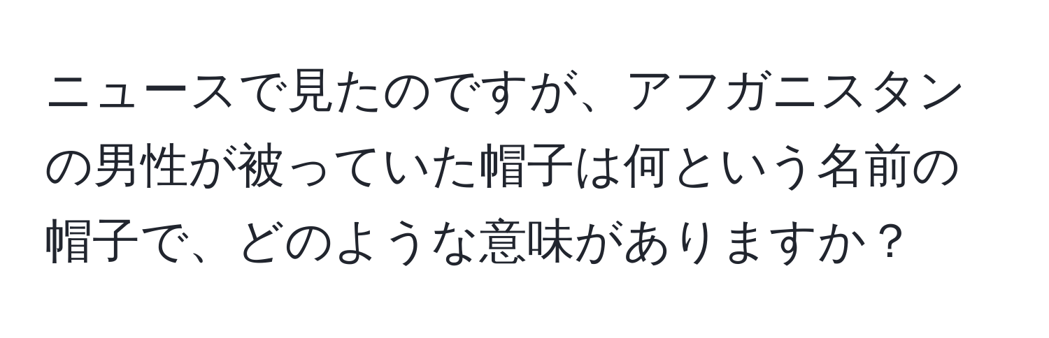 ニュースで見たのですが、アフガニスタンの男性が被っていた帽子は何という名前の帽子で、どのような意味がありますか？