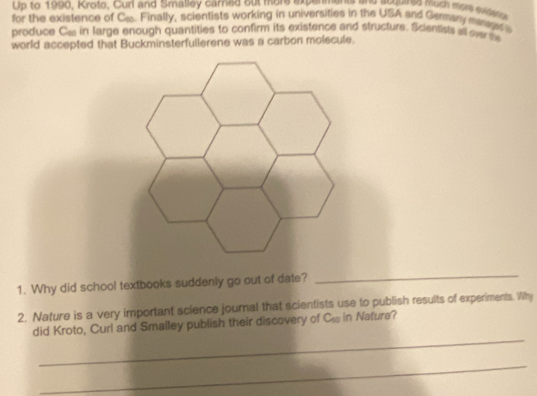 Up to 1990, Kroto, Curl and Smalley carried out more expermente and acquired much mon stato 
for the existence of C.. Finally, scientists working in universities in the USA and Germany maraged s 
produce Ca in large enough quantities to confirm its existence and structure. Scientists all over the 
world accepted that Buckminsterfullerene was a carbon molecule. 
1. Why did school textbooks suddenly go out of date? 
_ 
2. Nature is a very important science journal that scientists use to publish results of experiments. Why 
_ 
did Kroto, Curl and Smalley publish their discovery of C_50 in Nature? 
_