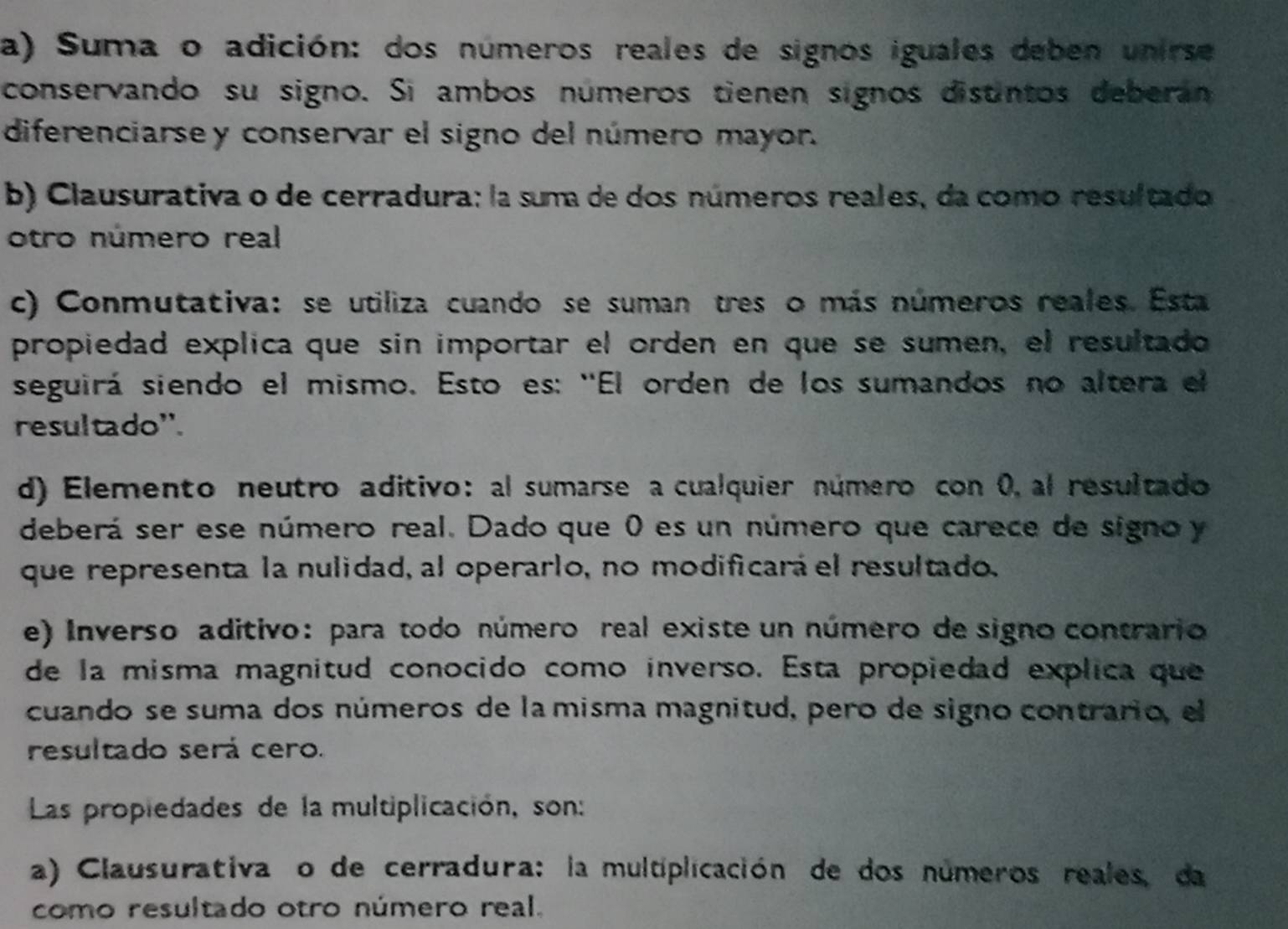 a) Suma o adición: dos números reales de signos iguales deben unirse
conservando su signo. Sí ambos números tienen signos distintos deberan
diferenciarsey conservar el signo del número mayor.
b) Clausurativa o de cerradura: la suma de dos números reales, da como resultado
otro número real
c) Conmutativa: se utiliza cuando se suman tres o más números reales. Esta
propiedad explica que sin importar el orden en que se sumen, el resultado
seguirá siendo el mismo. Esto es: ''El orden de los sumandos no altera el
resultado''.
d) Elemento neutro aditivo: al sumarse a cualquier número con 0, al resultado
deberá ser ese número real. Dado que 0 es un número que carece de signo y
que representa la nulidad, al operarlo, no modificará el resultado.
e) Inverso aditivo: para todo número real existe un número de signo contrario
de la misma magnitud conocido como inverso. Esta propiedad explica que
cuando se suma dos números de la misma magnitud, pero de signo contrario, el
resultado será cero.
Las propiedades de la multiplicación, son:
a) Clausurativa o de cerradura: la multiplicación de dos números reales, da
como resultado otro número real.