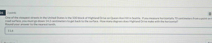 26 2 points 
One of the steepest streets in the United States is the 500 block of Highland Drive on Queen Ann Hill in Seattle. If you measure horizontally 70 centimeters from a point on 
road surface, you must go down 14.2 centimeters to get back to the surface. How many degrees does Highland Drive make with the horizontal? 
Round your answer to the nearest tenth.
11.6