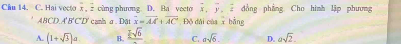 Hai vecto vector x, vector z cùng phương. D. Ba vecto overline x, overline y, overline z đồng phẳng. Cho hình lập phương
ABCL A'B'C'D' cạnh a.Đặt vector x=vector AA'+vector AC'. Độ dài của x bằng
A. (1+sqrt(3))a. B. frac sqrt[3](6) C. asqrt(6). D. asqrt(2).