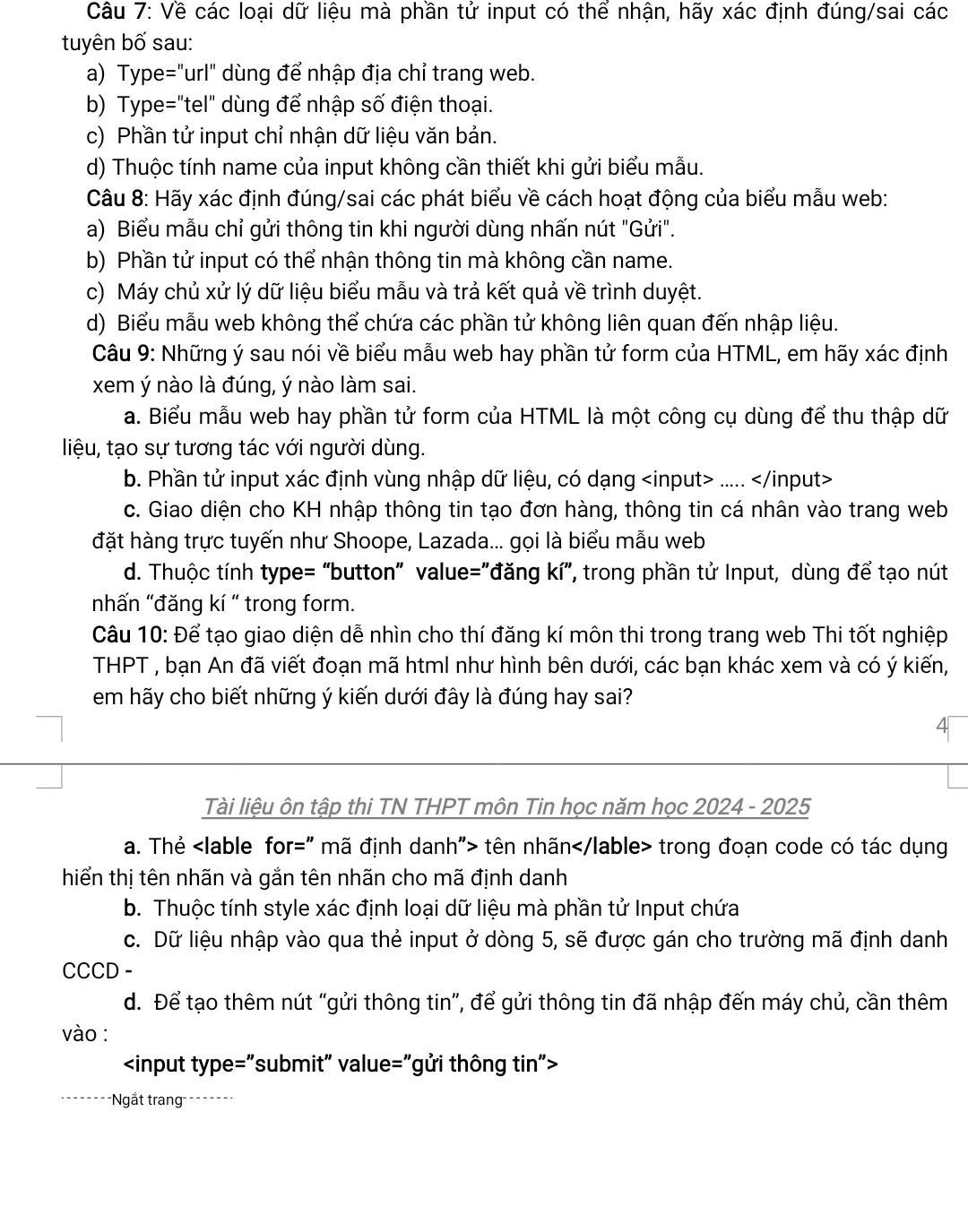 Về các loại dữ liệu mà phần tử input có thế nhận, hãy xác định đúng/sai các
tuyên bố sau:
a) Type="url" dùng để nhập địa chỉ trang web.
b) Type="tel" dùng để nhập số điện thoại.
c) Phần tử input chỉ nhận dữ liệu văn bản.
d) Thuộc tính name của input không cần thiết khi gửi biểu mẫu.
Câu 8: Hãy xác định đúng/sai các phát biểu về cách hoạt động của biểu mẫu web:
a) Biểu mẫu chỉ gửi thông tin khi người dùng nhấn nút "Gửi".
b) Phần tử input có thể nhận thông tin mà không cần name.
c) Máy chủ xử lý dữ liệu biểu mẫu và trả kết quả về trình duyệt.
d) Biểu mẫu web không thể chứa các phần tử không liên quan đến nhập liệu.
Câu 9: Những ý sau nói về biểu mẫu web hay phần tử form của HTML, em hãy xác định
xem ý nào là đúng, ý nào làm sai.
a. Biểu mẫu web hay phần tử form của HTML là một công cụ dùng để thu thập dữ
liệu, tạo sự tương tác với người dùng.
b. Phần tử input xác định vùng nhập dữ liệu, có dạng.....
c. Giao diện cho KH nhập thông tin tạo đơn hàng, thông tin cá nhân vào trang web
đặt hàng trực tuyến như Shoope, Lazada... gọi là biểu mẫu web
d. Thuộc tính type= “button” value="đăng kí”, trong phần tử Input, dùng để tạo nút
nhấn "đăng kí " trong form.
Câu 10: Để tạo giao diện dễ nhìn cho thí đăng kí môn thi trong trang web Thi tốt nghiệp
THPT , bạn An đã viết đoạn mã html như hình bên dưới, các bạn khác xem và có ý kiến,
em hãy cho biết những ý kiến dưới đây là đúng hay sai?
Tài liệu ôn tập thi TN THPT môn Tin học năm học 2024 - 2025
a. Thẻ tên nhãn trong đoạn code có tác dụng
hiển thị tên nhãn và gắn tên nhãn cho mã định danh
b. Thuộc tính style xác định loại dữ liệu mà phần tử Input chứa
c. Dữ liệu nhập vào qua thẻ input ở dòng 5, sẽ được gán cho trường mã định danh
CCCD -
d. Để tạo thêm nút "gửi thông tin”, để gửi thông tin đã nhập đến máy chủ, cần thêm
vào :

===Ngắt trang====