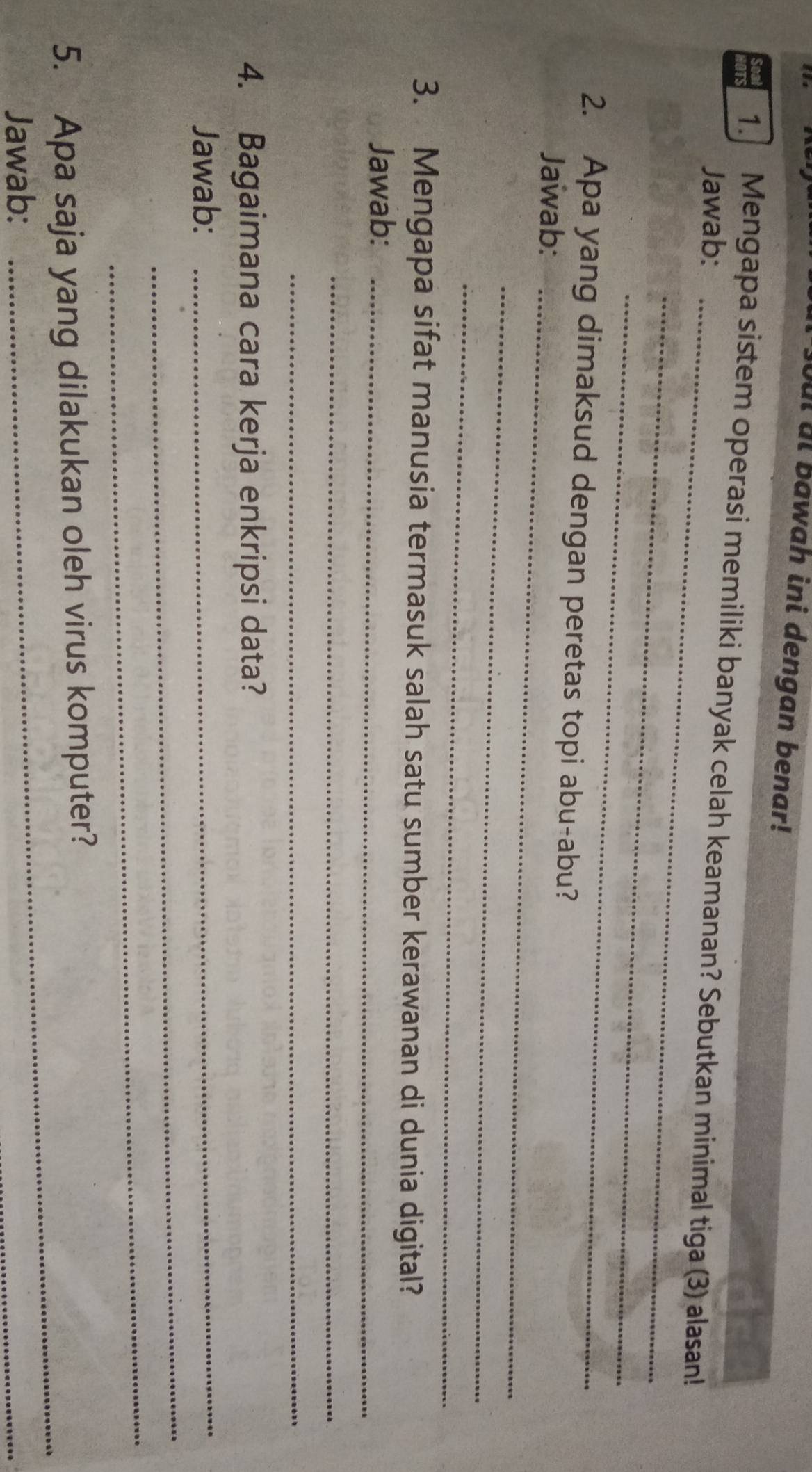 out ut Bawah ini dengan benar! 
1. Mengapa sistem operasi memiliki banyak celah keamanan? Sebutkan minimal tiga (3) alasan! 
Jawab:_ 
_ 
_ 
2. Apa yang dimaksud dengan peretas topi abu-abu? 
Jawab:_ 
_ 
_ 
3. Mengapa sifat manusia termasuk salah satu sumber kerawanan di dunia digital? 
Jawab:_ 
_ 
_ 
4. Bagaimana cara kerja enkripsi data? 
_ 
Jawab:_ 
_ 
_ 
5. Apa saja yang dilakukan oleh virus komputer? 
Jawab: 
_